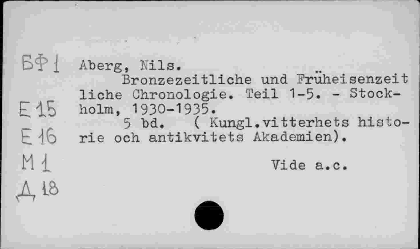 ﻿БІ1
Е1Б £16 Ml
Aberg, Nils.
Bronzezeitliche und Prüheisenzeit liehe Chronologie. Teil 1-5. - Stockholm, 1930-1935.
5 bd. ( Kungl.vitterhets historié och antikvitets Akademien).
Vide a.c.